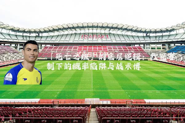 「死亡之组」的底层逻辑:欧冠赛制下的概率陷阱与战术博弈