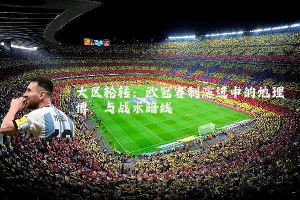 大区轮转:欧冠赛制演进中的地理博弈与战术暗线